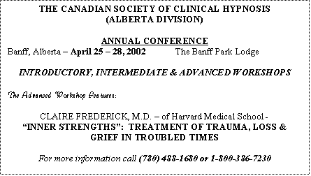 Text Box: THE CANADIAN SOCIETY OF CLINICAL HYPNOSIS
(ALBERTA DIVISION)
ANNUAL CONFERENCE
Banff, Alberta – April 25 – 28, 2002 The Banff Park Lodge
INTRODUCTORY, INTERMEDIATE & ADVANCED WORKSHOPS
The Advanced Workshop Features:
CLAIRE FREDERICK, M.D. – of Harvard Medical School -
“INNER STRENGTHS”: TREATMENT OF TRAUMA, LOSS & GRIEF IN TROUBLED TIMES
For more information call (780) 488-1680 or 1-800-386-7230