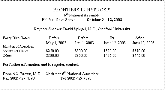 Text Box: FRONTIERS IN HYPNOSIS
6th National Assembly
Halifax, Nova Scotia - October 9 – 12, 2003
Keynote Speaker: David Spiegel, M.D., Stanford University
Early Bird Rates: Before Before By After
May 1, 2002 Jan. 1, 2003 June 15, 2003 June 15, 2003
Members of Accredited
Societies of Clinical $250.00 $300.00 $325.00 $350.00
Others $300.00 $350.00 $425.00 $445.00
For further information and to register, contact:
Donald C. Brown, M.D. – Chairman 6th National Assembly
Fax (902) 429-4093 Tel (902) 429-7890