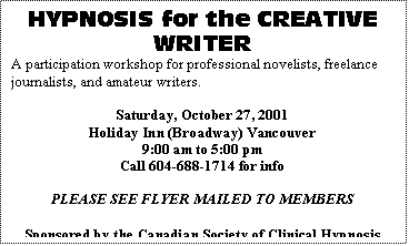 Text Box: HYPNOSIS for the CREATIVE WRITER
A participation workshop for professional novelists, freelance journalists, and amateur writers.

Saturday, October 27, 2001
Holiday Inn (Broadway) Vancouver
9:00 am to 5:00 pm
Call 604-688-1714 for info

PLEASE SEE FLYER MAILED TO MEMBERS

Sponsored by the Canadian Society of Clinical Hypnosis (B.C. Div.) and co-sponsored by Shared Vision Magazine
