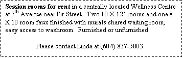 Text Box: Session rooms for rent in a centrally located Wellness Centre at 7th Avenue near Fir Street.  Two 10 X 12� rooms and one 8 X 10 room faux finished with murals shared waiting room, easy access to washroom.  Furnished or unfurnished.

Please contact Linda at (604) 837-5003.
