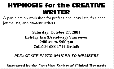 Text Box: HYPNOSIS for the CREATIVE WRITER
A participation workshop for professional novelists, freelance journalists, and amateur writers.

Saturday, October 27, 2001
Holiday Inn (Broadway) Vancouver
9:00 am to 5:00 pm
Call 604-688-1714 for info

PLEASE SEE FLYER MAILED TO MEMBERS

Sponsored by the Canadian Society of Clinical Hypnosis (B.C. Div.) and co-sponsored by Shared Vision Magazine
